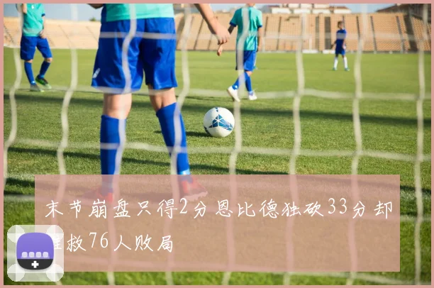末节崩盘只得2分恩比德独砍33分却难救76人败局