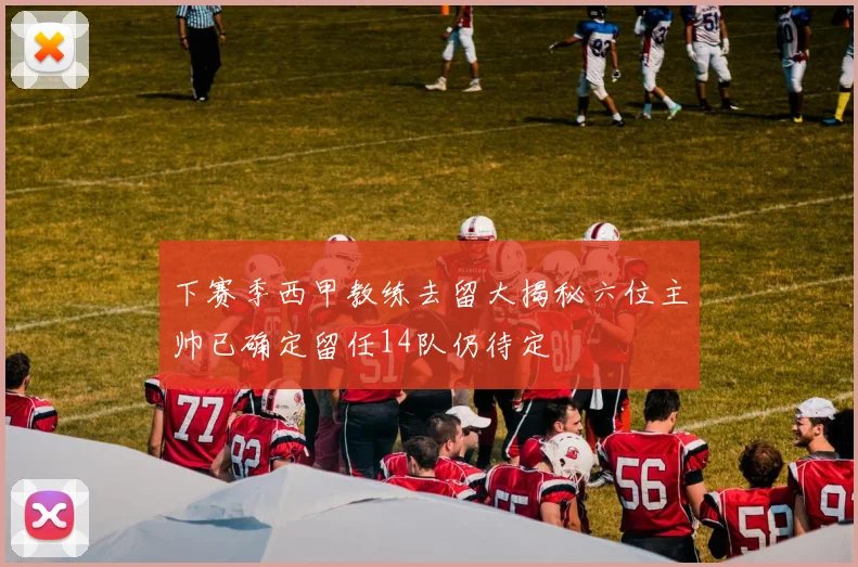 下赛季西甲教练去留大揭秘六位主帅已确定留任14队仍待定