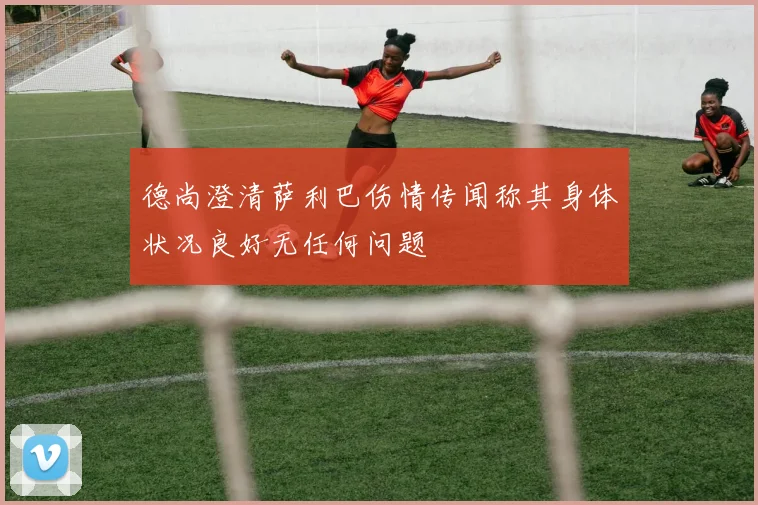 德尚澄清萨利巴伤情传闻称其身体状况良好无任何问题