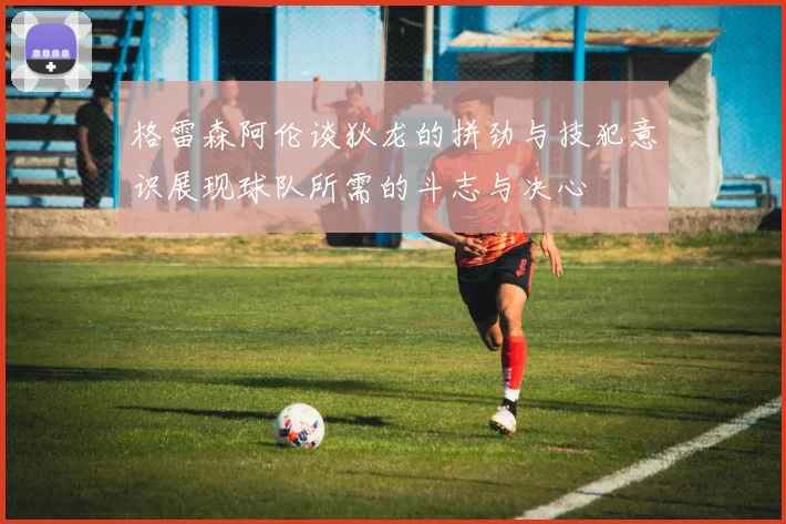 格雷森阿伦谈狄龙的拼劲与技犯意识展现球队所需的斗志与决心