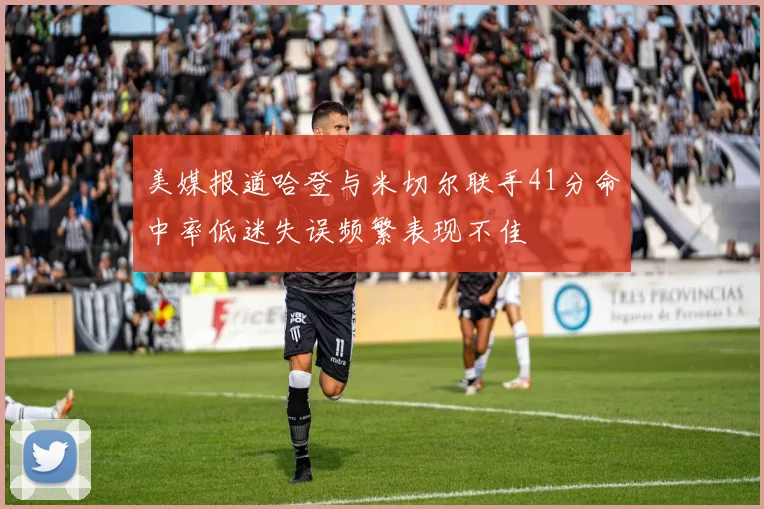 美媒报道哈登与米切尔联手41分命中率低迷失误频繁表现不佳