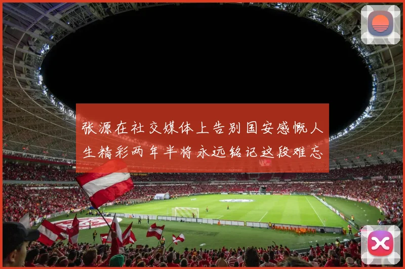 张源在社交媒体上告别国安感慨人生精彩两年半将永远铭记这段难忘故事