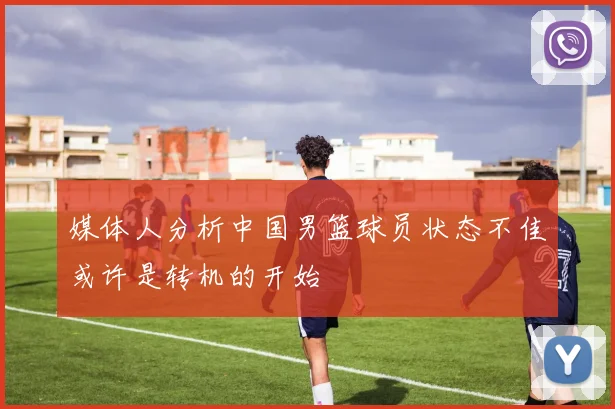 媒体人分析中国男篮球员状态不佳或许是转机的开始