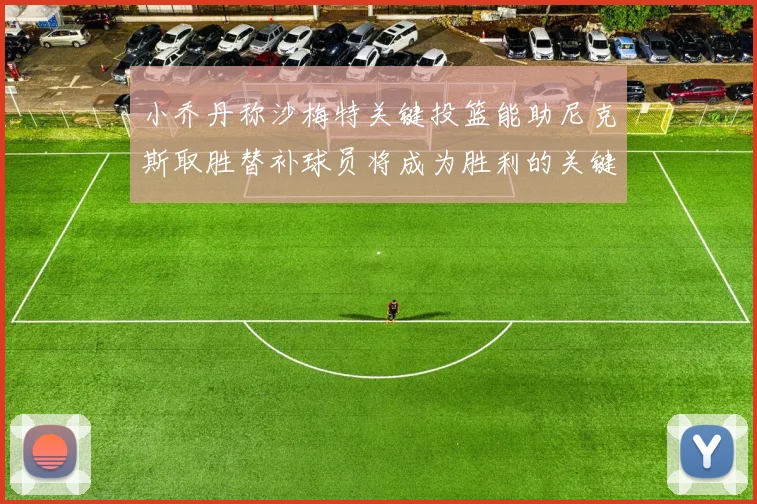 小乔丹称沙梅特关键投篮能助尼克斯取胜替补球员将成为胜利的关键因素