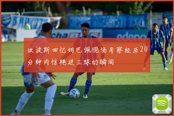 坎波斯回忆姆巴佩现场考察经历20分钟内惊艳进三球的瞬间
