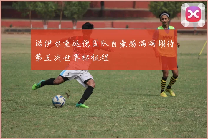 诺伊尔重返德国队自豪感满满期待第五次世界杯征程