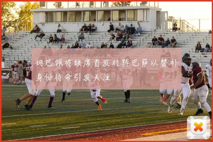 姆巴佩将缺席首发对阵巴萨以替补身份待命引发关注