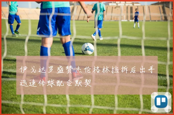 伊戈达罗盛赞杰伦格林挡拆后出手迅速传球配合默契