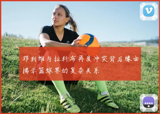 邓利维与拉科布再度冲突背后缘由揭示篮球界的复杂关系