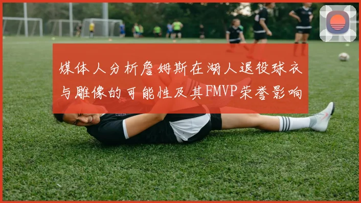 媒体人分析詹姆斯在湖人退役球衣与雕像的可能性及其FMVP荣誉影响