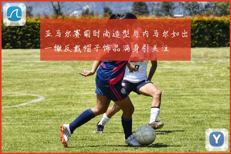 亚马尔赛前时尚造型与内马尔如出一辙反戴帽子饰品满身引关注