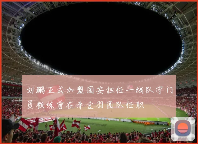 刘鹏正式加盟国安担任一线队守门员教练曾在李金羽团队任职