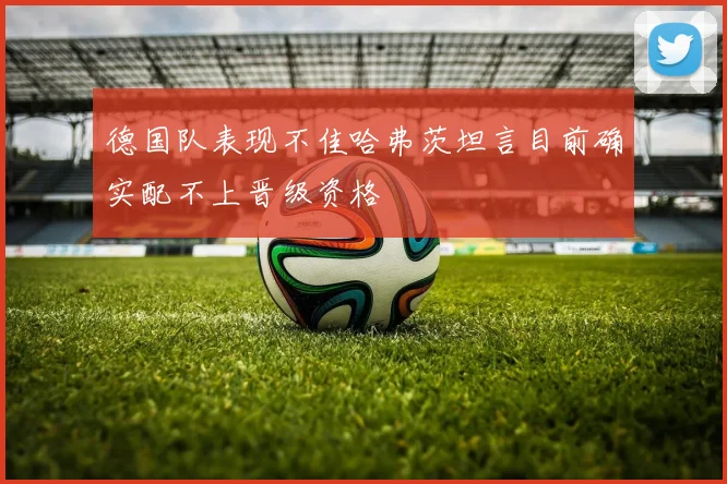 德国队表现不佳哈弗茨坦言目前确实配不上晋级资格