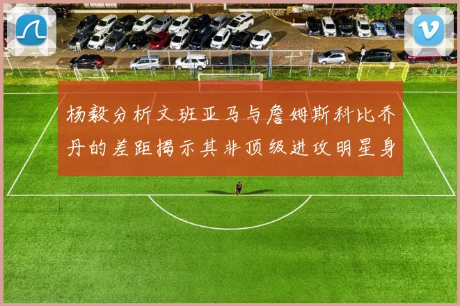 杨毅分析文班亚马与詹姆斯科比乔丹的差距揭示其非顶级进攻明星身份