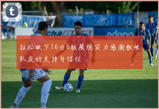 拉松砍下16分6板展现实力感谢教练队友的支持与信任