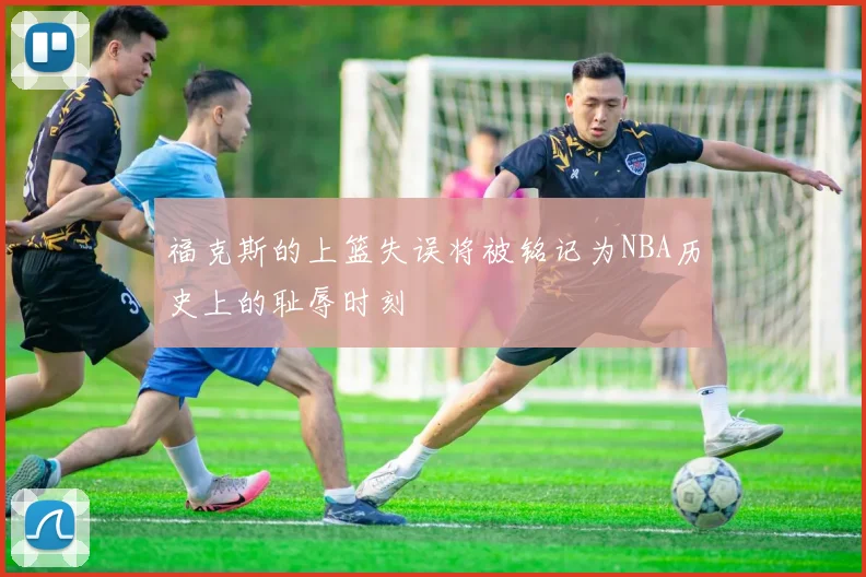 福克斯的上篮失误将被铭记为NBA历史上的耻辱时刻