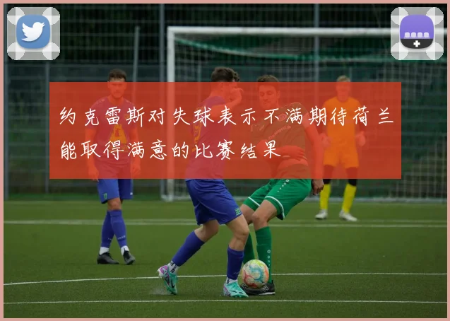 约克雷斯对失球表示不满期待荷兰能取得满意的比赛结果