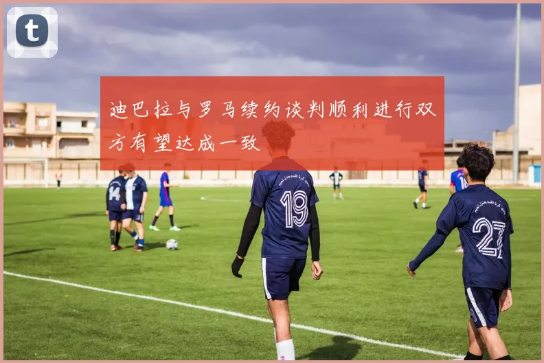 迪巴拉与罗马续约谈判顺利进行双方有望达成一致