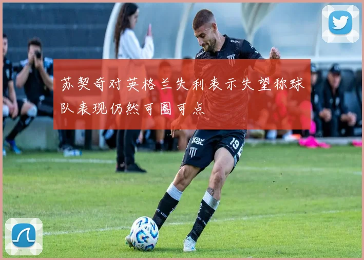 苏契奇对英格兰失利表示失望称球队表现仍然可圈可点